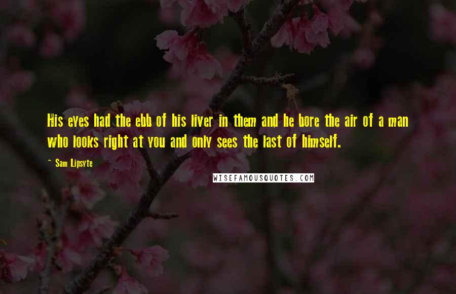 Sam Lipsyte Quotes: His eyes had the ebb of his liver in them and he bore the air of a man who looks right at you and only sees the last of himself.