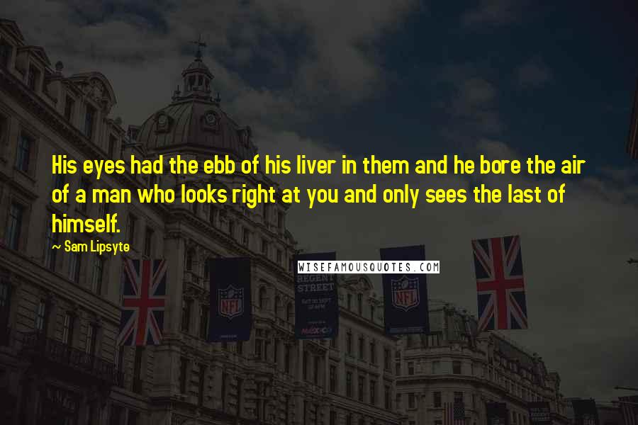 Sam Lipsyte Quotes: His eyes had the ebb of his liver in them and he bore the air of a man who looks right at you and only sees the last of himself.