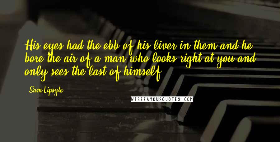 Sam Lipsyte Quotes: His eyes had the ebb of his liver in them and he bore the air of a man who looks right at you and only sees the last of himself.