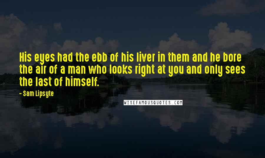 Sam Lipsyte Quotes: His eyes had the ebb of his liver in them and he bore the air of a man who looks right at you and only sees the last of himself.