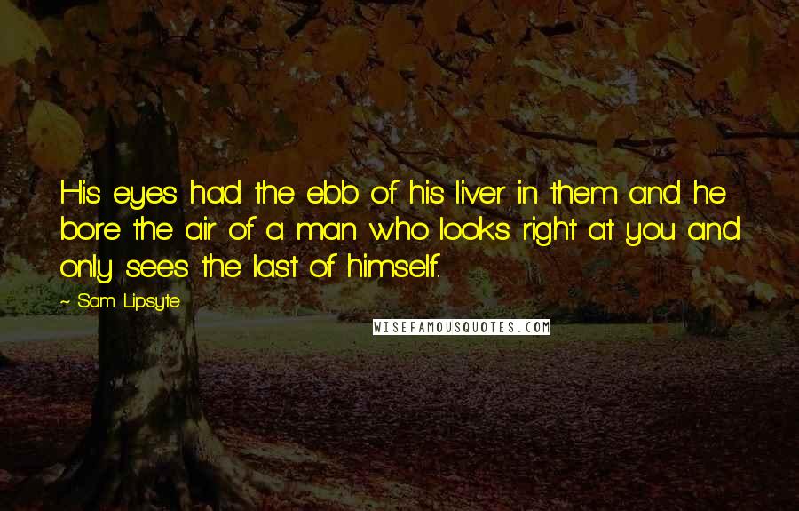 Sam Lipsyte Quotes: His eyes had the ebb of his liver in them and he bore the air of a man who looks right at you and only sees the last of himself.