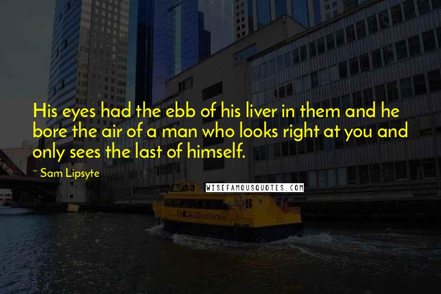 Sam Lipsyte Quotes: His eyes had the ebb of his liver in them and he bore the air of a man who looks right at you and only sees the last of himself.