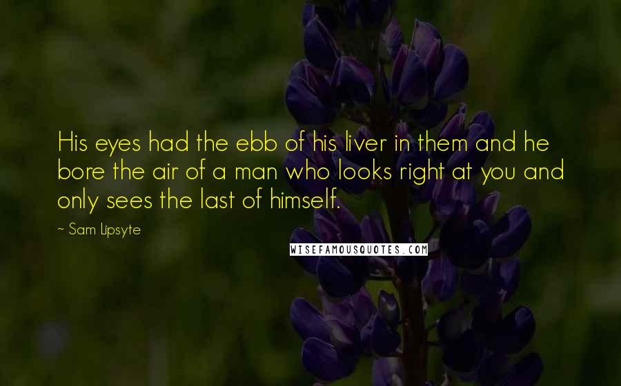 Sam Lipsyte Quotes: His eyes had the ebb of his liver in them and he bore the air of a man who looks right at you and only sees the last of himself.