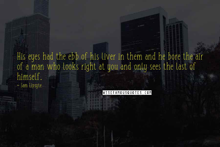 Sam Lipsyte Quotes: His eyes had the ebb of his liver in them and he bore the air of a man who looks right at you and only sees the last of himself.