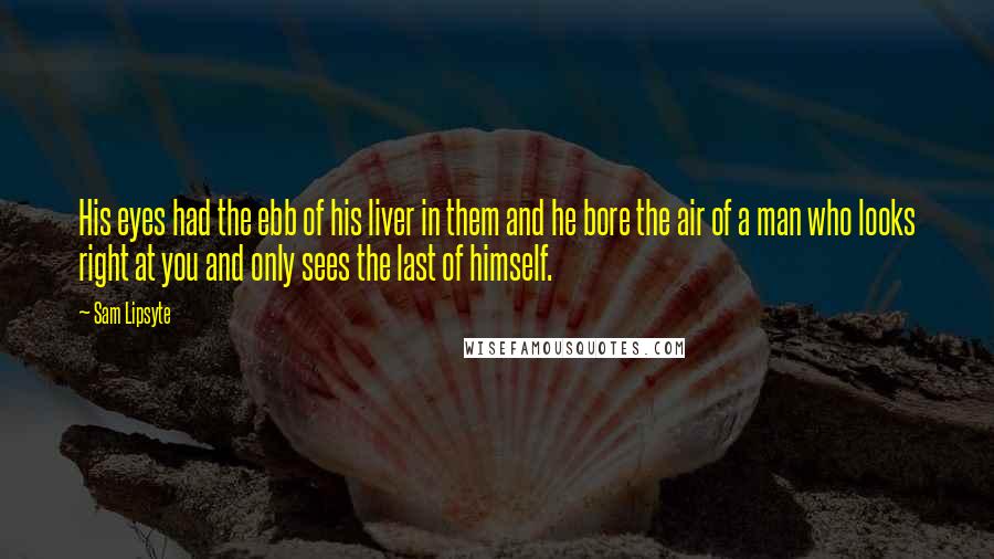 Sam Lipsyte Quotes: His eyes had the ebb of his liver in them and he bore the air of a man who looks right at you and only sees the last of himself.