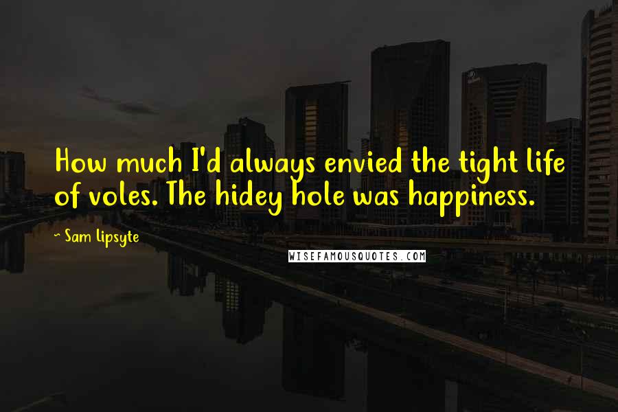 Sam Lipsyte Quotes: How much I'd always envied the tight life of voles. The hidey hole was happiness.