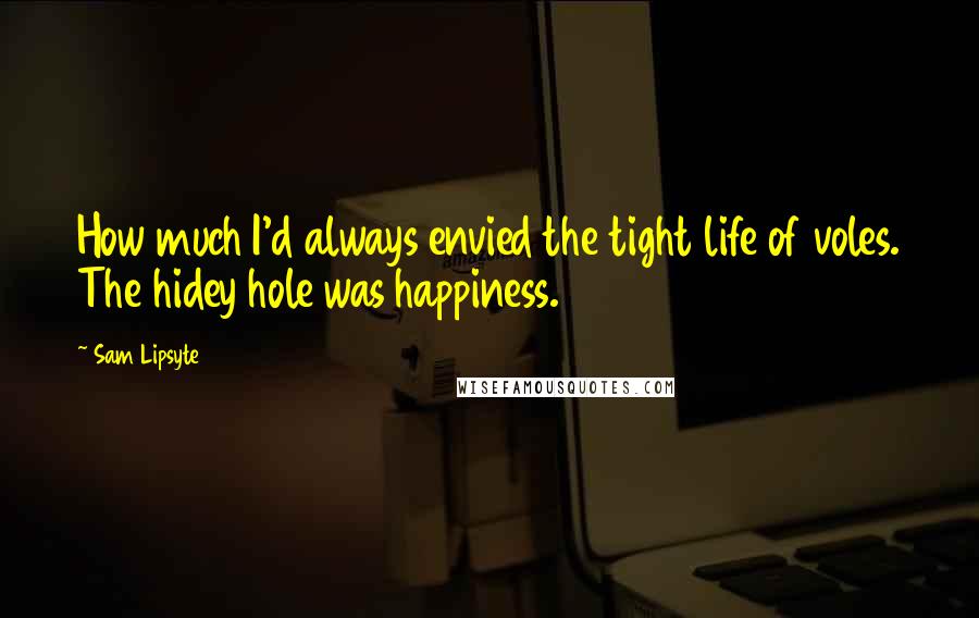 Sam Lipsyte Quotes: How much I'd always envied the tight life of voles. The hidey hole was happiness.