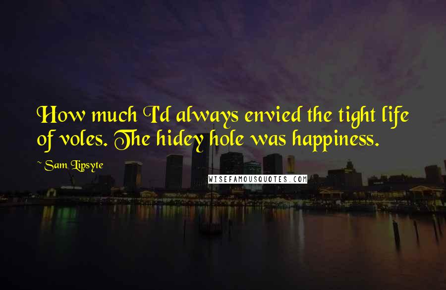 Sam Lipsyte Quotes: How much I'd always envied the tight life of voles. The hidey hole was happiness.