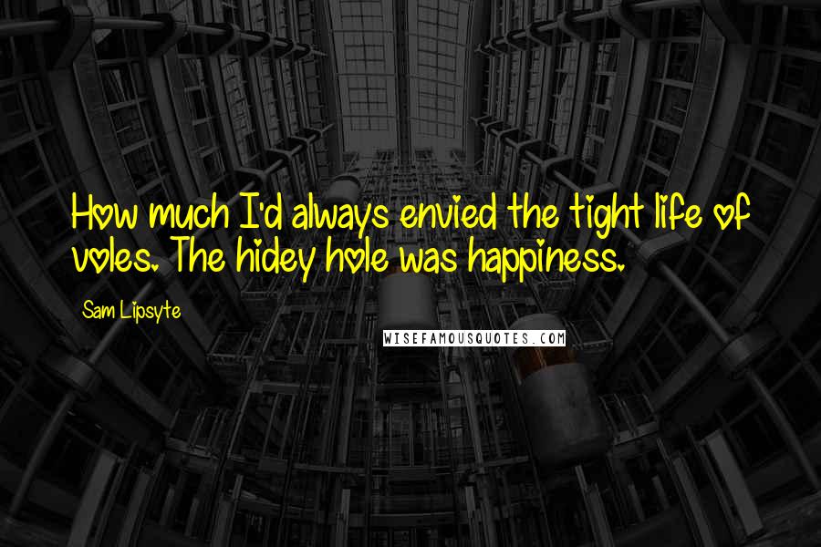 Sam Lipsyte Quotes: How much I'd always envied the tight life of voles. The hidey hole was happiness.