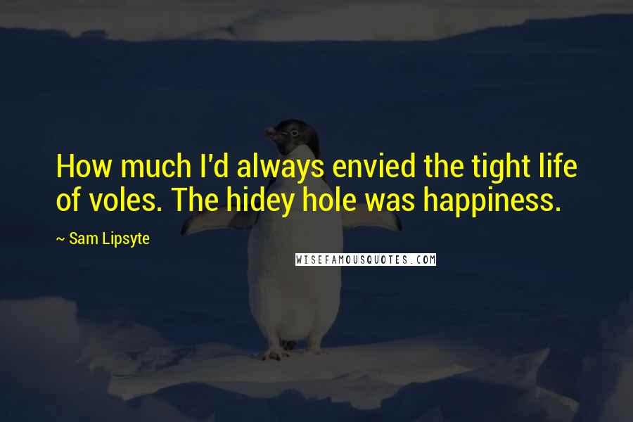 Sam Lipsyte Quotes: How much I'd always envied the tight life of voles. The hidey hole was happiness.