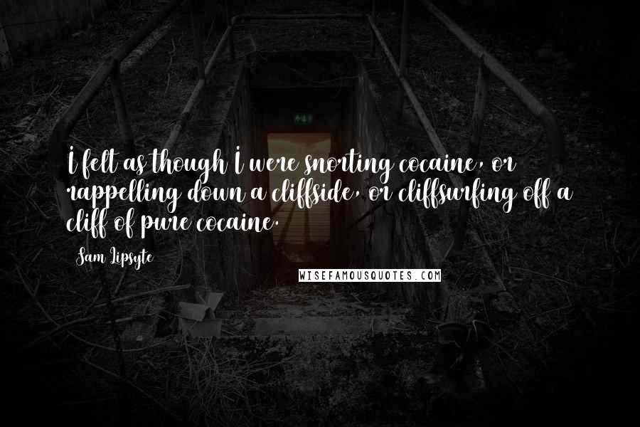 Sam Lipsyte Quotes: I felt as though I were snorting cocaine, or rappelling down a cliffside, or cliffsurfing off a cliff of pure cocaine.