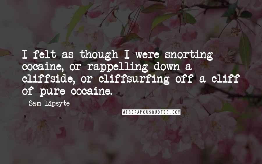 Sam Lipsyte Quotes: I felt as though I were snorting cocaine, or rappelling down a cliffside, or cliffsurfing off a cliff of pure cocaine.