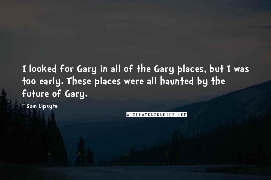 Sam Lipsyte Quotes: I looked for Gary in all of the Gary places, but I was too early. These places were all haunted by the future of Gary.