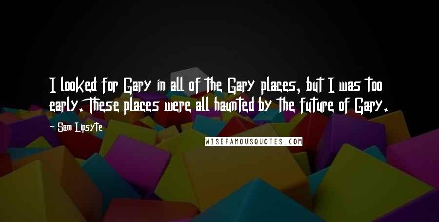 Sam Lipsyte Quotes: I looked for Gary in all of the Gary places, but I was too early. These places were all haunted by the future of Gary.