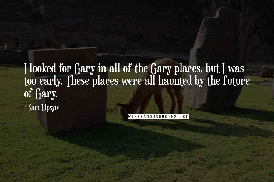Sam Lipsyte Quotes: I looked for Gary in all of the Gary places, but I was too early. These places were all haunted by the future of Gary.