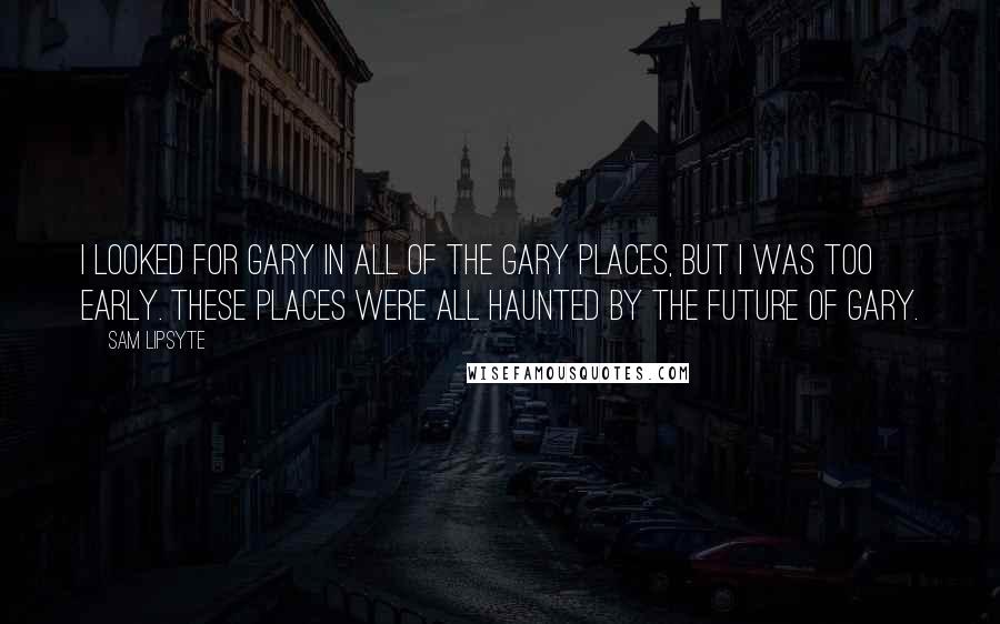 Sam Lipsyte Quotes: I looked for Gary in all of the Gary places, but I was too early. These places were all haunted by the future of Gary.