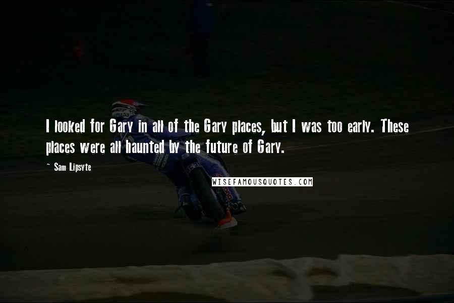 Sam Lipsyte Quotes: I looked for Gary in all of the Gary places, but I was too early. These places were all haunted by the future of Gary.