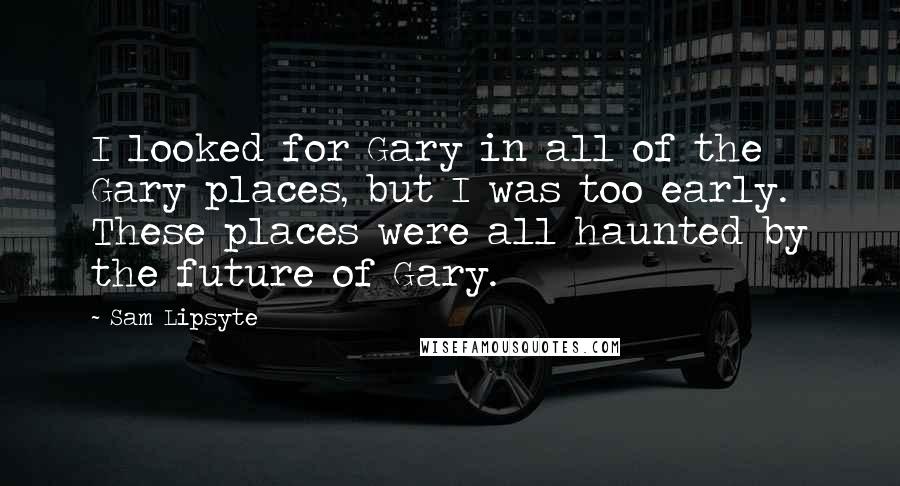 Sam Lipsyte Quotes: I looked for Gary in all of the Gary places, but I was too early. These places were all haunted by the future of Gary.