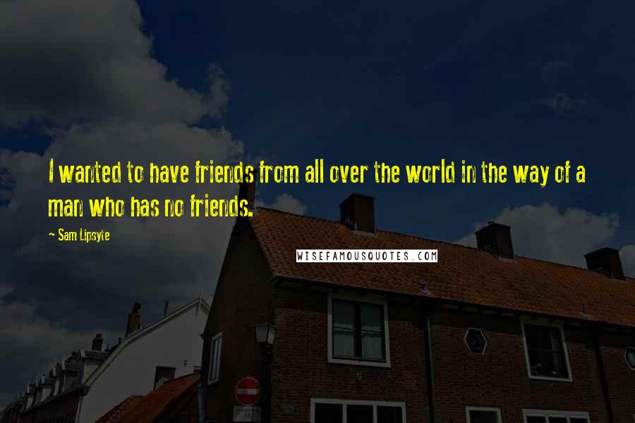 Sam Lipsyte Quotes: I wanted to have friends from all over the world in the way of a man who has no friends.