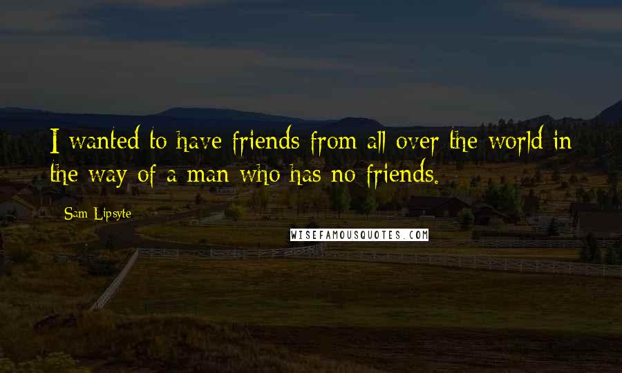 Sam Lipsyte Quotes: I wanted to have friends from all over the world in the way of a man who has no friends.