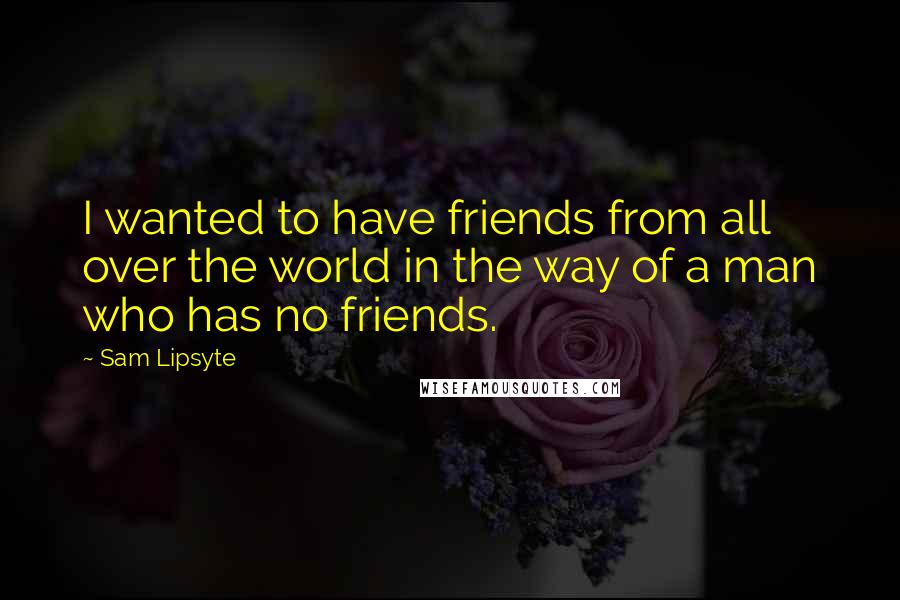 Sam Lipsyte Quotes: I wanted to have friends from all over the world in the way of a man who has no friends.