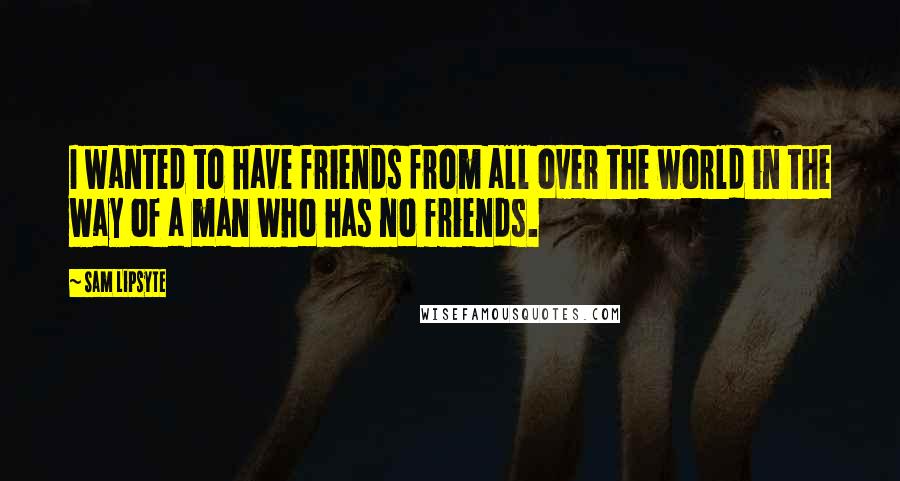 Sam Lipsyte Quotes: I wanted to have friends from all over the world in the way of a man who has no friends.