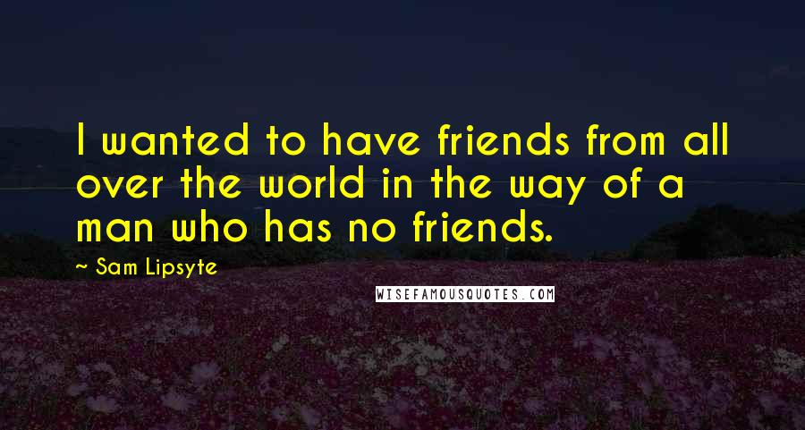 Sam Lipsyte Quotes: I wanted to have friends from all over the world in the way of a man who has no friends.