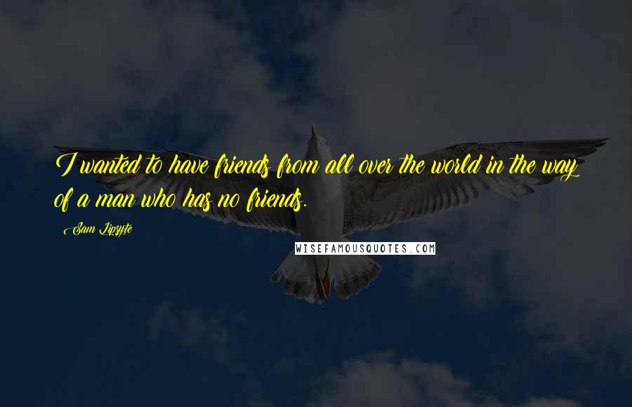 Sam Lipsyte Quotes: I wanted to have friends from all over the world in the way of a man who has no friends.