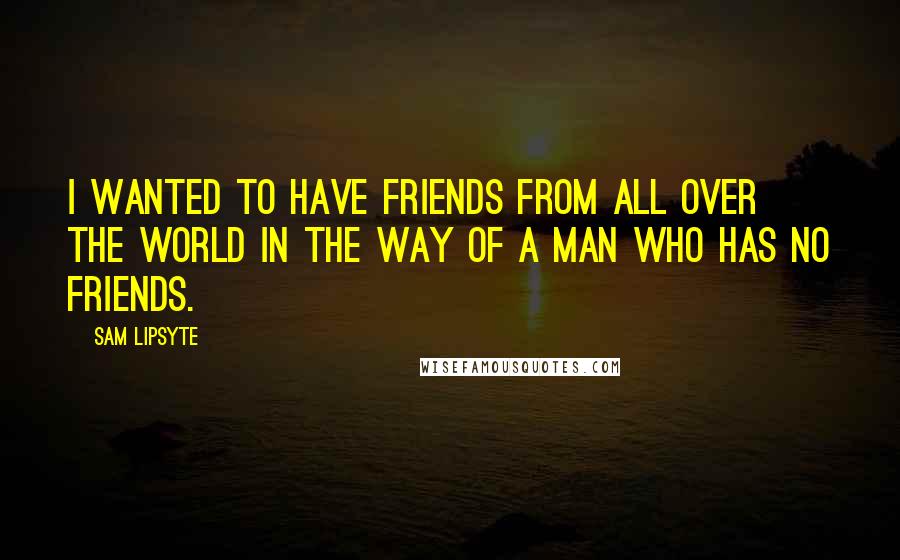 Sam Lipsyte Quotes: I wanted to have friends from all over the world in the way of a man who has no friends.