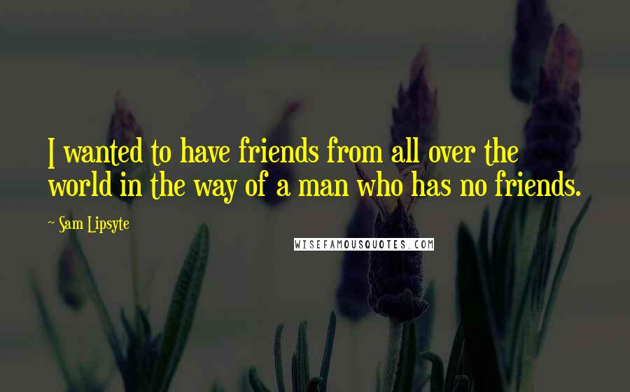 Sam Lipsyte Quotes: I wanted to have friends from all over the world in the way of a man who has no friends.