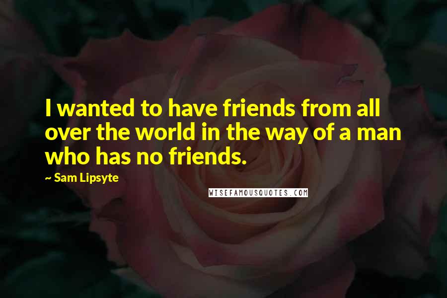 Sam Lipsyte Quotes: I wanted to have friends from all over the world in the way of a man who has no friends.