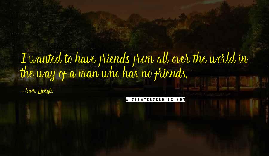 Sam Lipsyte Quotes: I wanted to have friends from all over the world in the way of a man who has no friends.