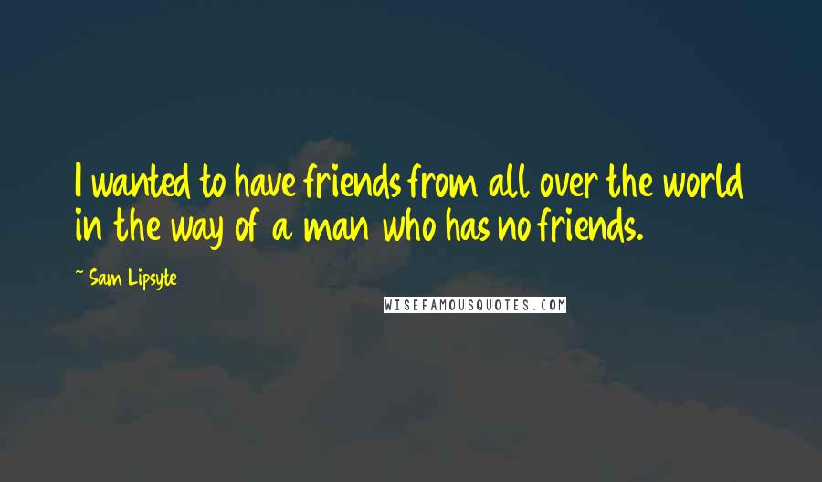 Sam Lipsyte Quotes: I wanted to have friends from all over the world in the way of a man who has no friends.