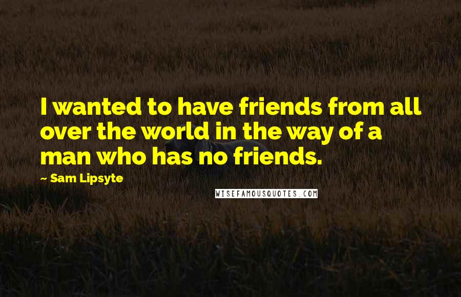 Sam Lipsyte Quotes: I wanted to have friends from all over the world in the way of a man who has no friends.