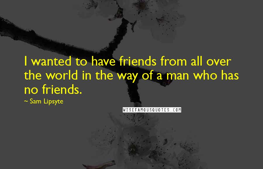 Sam Lipsyte Quotes: I wanted to have friends from all over the world in the way of a man who has no friends.