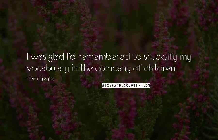 Sam Lipsyte Quotes: I was glad I'd remembered to shucksify my vocabulary in the company of children.
