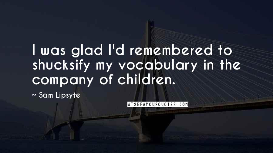 Sam Lipsyte Quotes: I was glad I'd remembered to shucksify my vocabulary in the company of children.