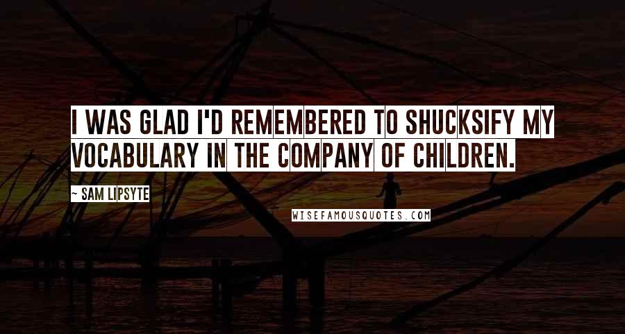 Sam Lipsyte Quotes: I was glad I'd remembered to shucksify my vocabulary in the company of children.