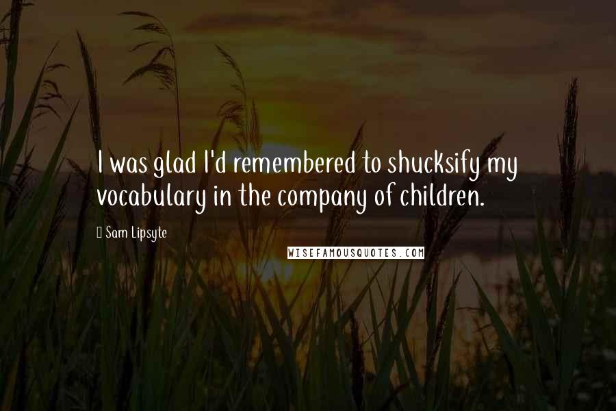Sam Lipsyte Quotes: I was glad I'd remembered to shucksify my vocabulary in the company of children.