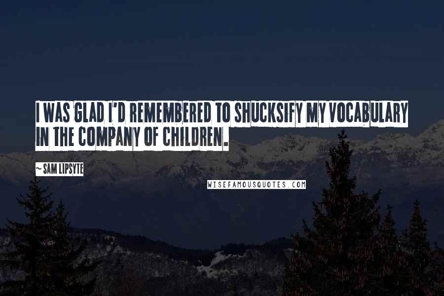 Sam Lipsyte Quotes: I was glad I'd remembered to shucksify my vocabulary in the company of children.