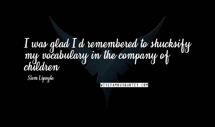 Sam Lipsyte Quotes: I was glad I'd remembered to shucksify my vocabulary in the company of children.