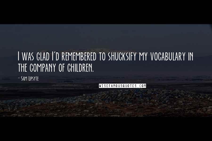 Sam Lipsyte Quotes: I was glad I'd remembered to shucksify my vocabulary in the company of children.