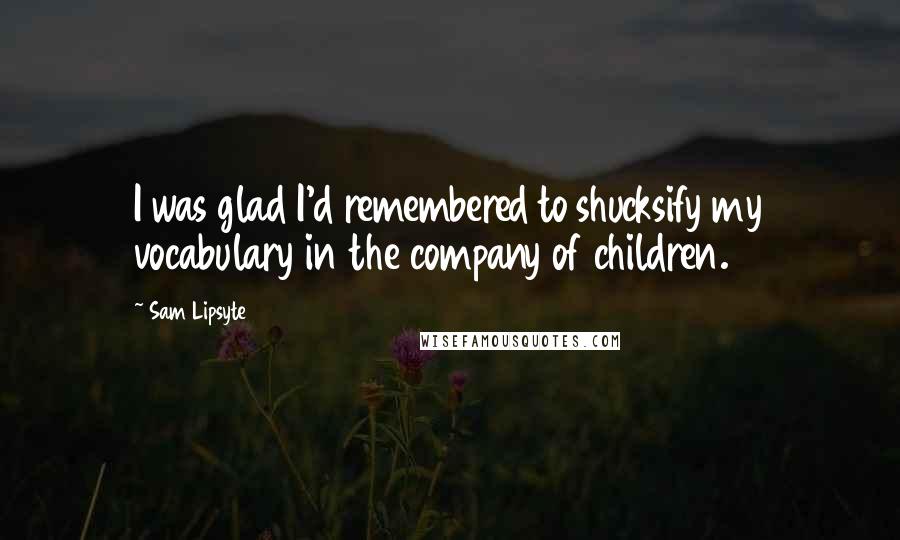 Sam Lipsyte Quotes: I was glad I'd remembered to shucksify my vocabulary in the company of children.