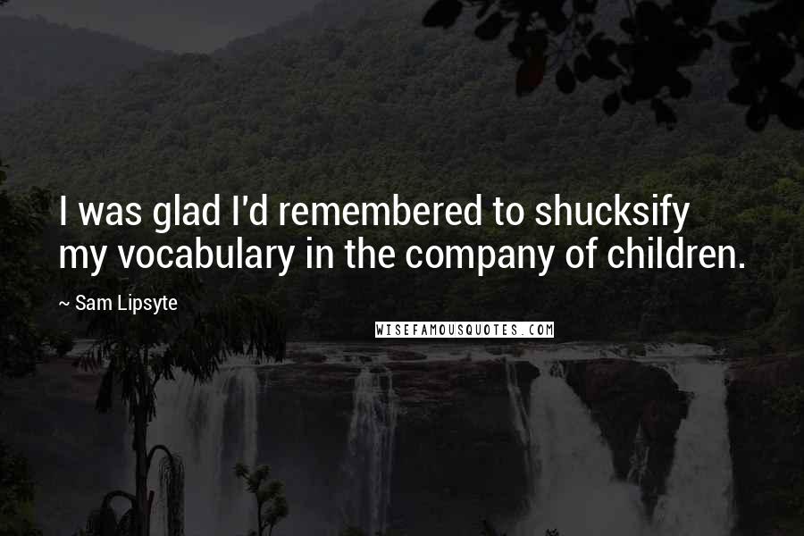 Sam Lipsyte Quotes: I was glad I'd remembered to shucksify my vocabulary in the company of children.