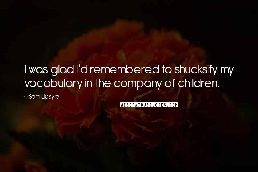 Sam Lipsyte Quotes: I was glad I'd remembered to shucksify my vocabulary in the company of children.