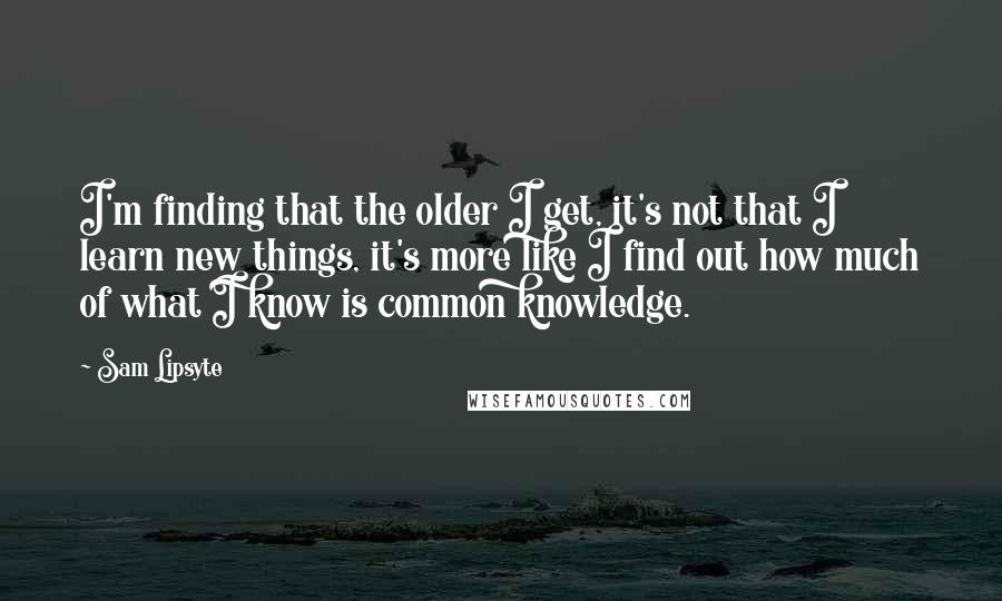 Sam Lipsyte Quotes: I'm finding that the older I get, it's not that I learn new things, it's more like I find out how much of what I know is common knowledge.