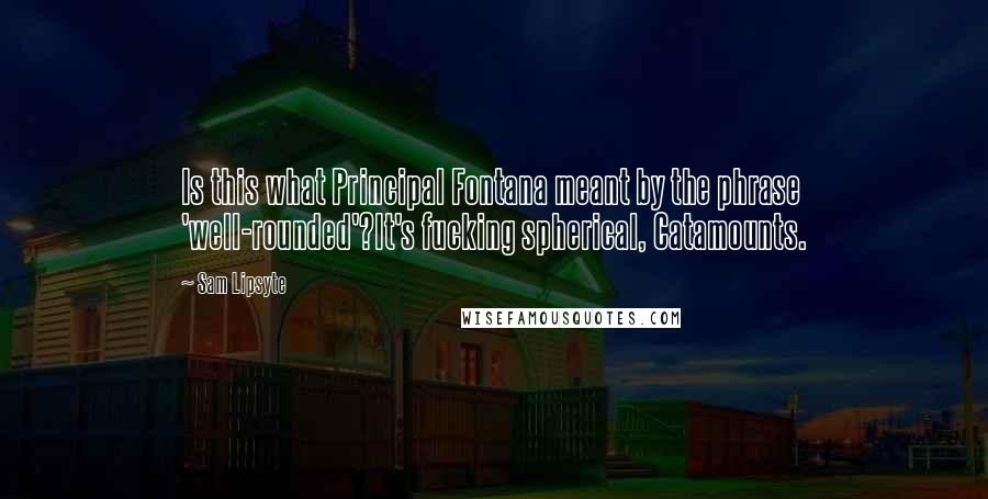 Sam Lipsyte Quotes: Is this what Principal Fontana meant by the phrase 'well-rounded'?It's fucking spherical, Catamounts.