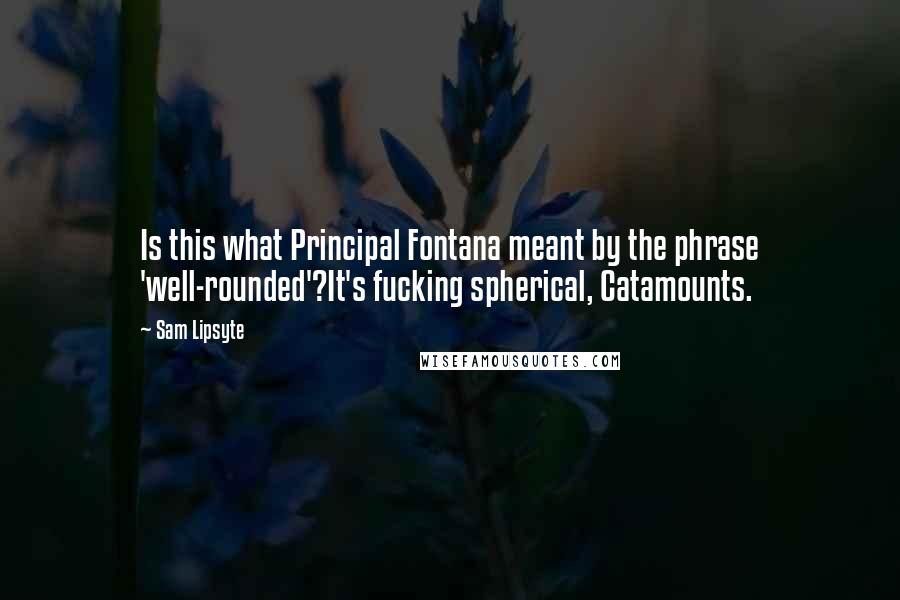 Sam Lipsyte Quotes: Is this what Principal Fontana meant by the phrase 'well-rounded'?It's fucking spherical, Catamounts.