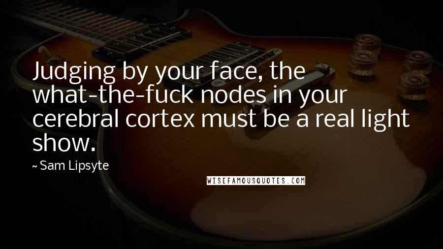 Sam Lipsyte Quotes: Judging by your face, the what-the-fuck nodes in your cerebral cortex must be a real light show.