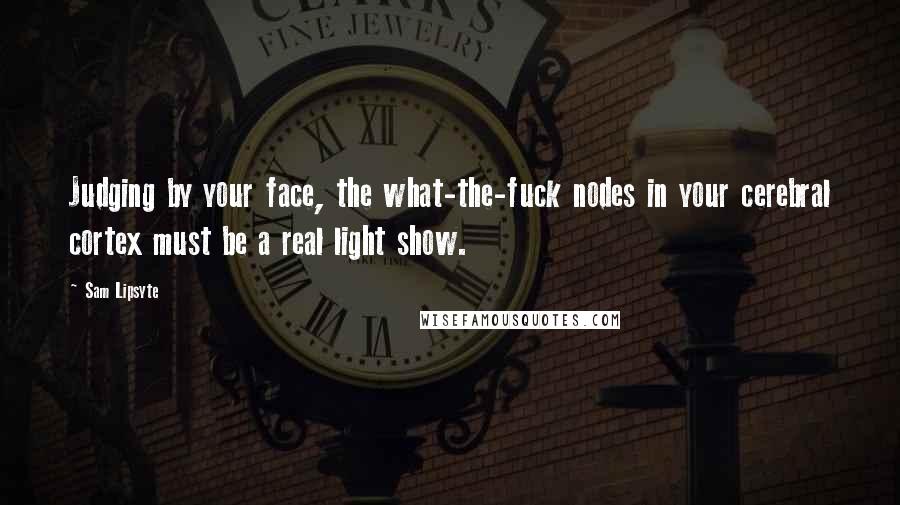 Sam Lipsyte Quotes: Judging by your face, the what-the-fuck nodes in your cerebral cortex must be a real light show.